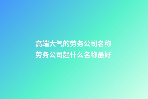 高端大气的劳务公司名称 劳务公司起什么名称最好-第1张-公司起名-玄机派